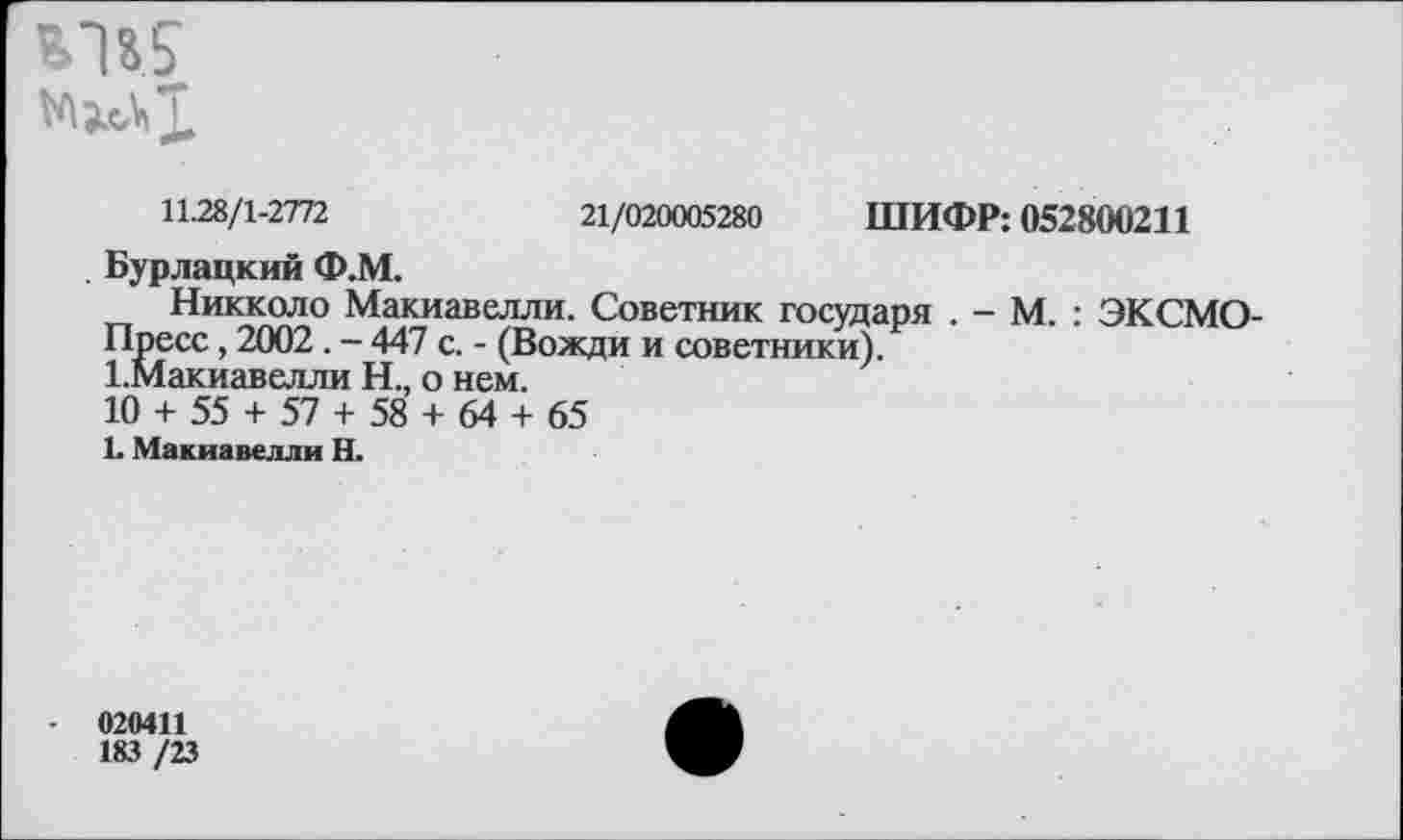 ﻿
11.28/1-2772	21/020005280 ШИФР: 052800211
. Бурлацкий Ф.М.
Никколо Макиавелли. Советник государя . - М. : ЭКСМО-Пресс, 2002. - 447 с. - (Вожди и советники).
1.Макиавелли Н., о нем.
10 + 55 + 57 + 58 + 64 + 65
1. Макиавелли Н.
020411
183 /23